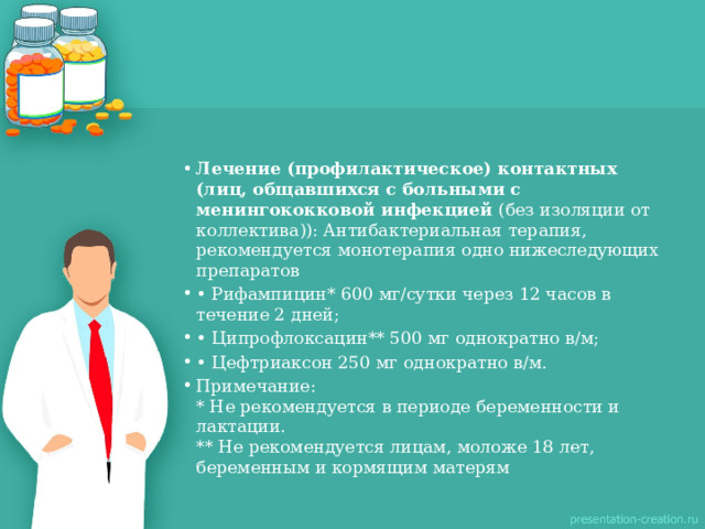 Лечение (профилактическое) контактных (лиц, общавшихся с больными с менингококковой инфекцией  (без изоляции от коллектива)): Антибактериальная терапия, рекомендуется монотерапия одно нижеследующих препаратов • Рифампицин* 600 мг/сутки через 12 часов в течение 2 дней; • Ципрофлоксацин** 500 мг однократно в/м; • Цефтриаксон 250 мг однократно в/м. Примечание:  * Не рекомендуется в периоде беременности и лактации.  ** Не рекомендуется лицам, моложе 18 лет, беременным и кормящим матерям   