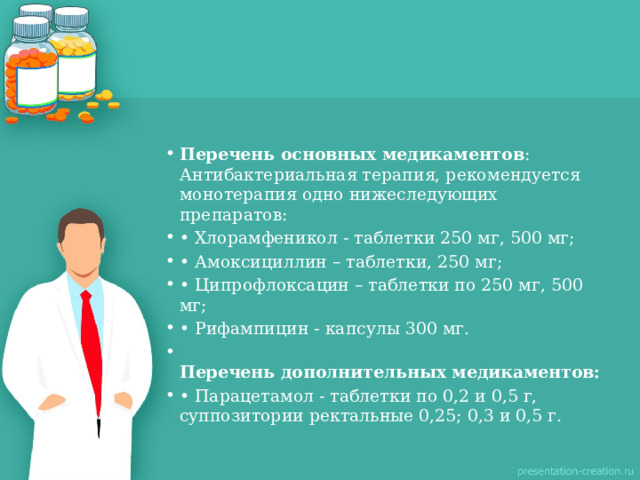 Перечень основных медикаментов :  Антибактериальная терапия, рекомендуется монотерапия одно нижеследующих препаратов: • Хлорамфеникол - таблетки 250 мг, 500 мг; • Амоксициллин – таблетки, 250 мг; • Ципрофлоксацин – таблетки по 250 мг, 500 мг; • Рифампицин - капсулы 300 мг.  Перечень дополнительных медикаментов: • Парацетамол - таблетки по 0,2 и 0,5 г, суппозитории ректальные 0,25; 0,3 и 0,5 г.   