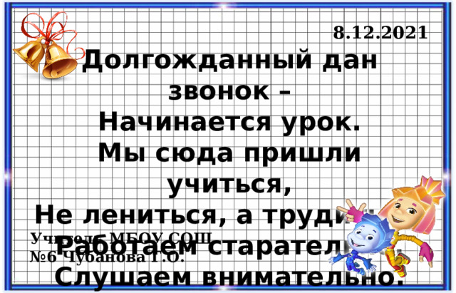  8.12.2021  8.12.2021  8.12.2021 Долгожданный дан звонок – Начинается урок. Мы сюда пришли учиться, Не лениться, а трудиться. Работаем старательно, Слушаем внимательно. Учитель МБОУ СОШ №6 Чубанова Г.О. 