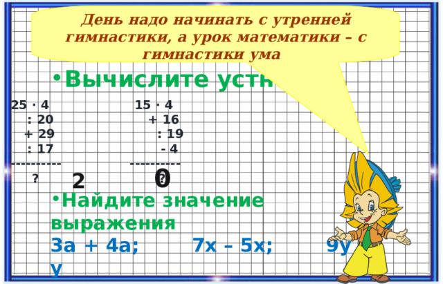 День надо начинать с утренней гимнастики, а урок математики – с гимнастики ума  Вычислите устно      Найдите значение выражения 3а + 4а; 7х – 5х; 9у + у  25 ∙ 4 15 ∙ 4  : 20 + 16  + 29 : 19  : 17 - 4 ---------- ----------  ? ? 0 2 