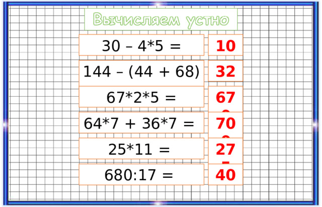 30 – 4*5 = 10 144 – (44 + 68) = 32 67*2*5 = 670 64*7 + 36*7 = 700 25*11 = 275 680:17 = 40 