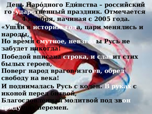 День Наро́дного Еди́нства – российский го сударс твенный праздник. Отмечается  4 ноября, начиная с 2005 года. «Ушли в историю год а, цари менялись и народы,  Но время с мутное, невзгод ы Русь не забудет никогда! Победой вписана строка, и слав ит  стих былых героев,  Поверг народ врагов-изго ев, обрел свободу на века! И поднималась Русь с колен. В руках с иконой перед битвой,  Благословленная молитвой под зв он  гряду щих перемен. Деревни, села, города с поклоном русскому народу  Сегодня праздн уют  сво боду и День единства навсегда!»  