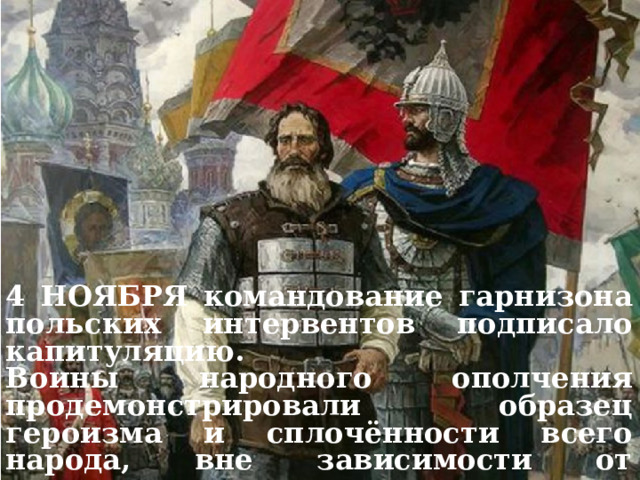 ВТОРОЕ ОПОЛЧЕНИЕ 1612 г. 4 НОЯБРЯ командование гарнизона польских интервентов подписало капитуляцию. Воины народного ополчения продемонстрировали образец героизма и сплочённости всего народа, вне зависимости от происхождения, вероисповедания и положения в обществе. 