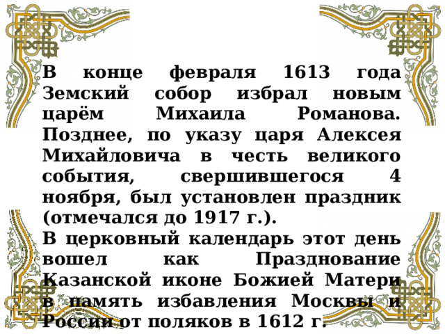 В конце февраля 1613 года Земский собор избрал новым царём Михаила Романова. Позднее, по указу царя Алексея Михайловича в честь великого события, свершившегося 4 ноября, был установлен праздник (отмечался до 1917 г.). В церковный календарь этот день вошел как Празднование Казанской иконе Божией Матери в память избавления Москвы и России от поляков в 1612 г. 