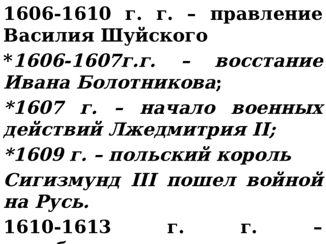 1606-1610 г. г. – правление Василия Шуйского * 1606-1607г.г. – восстание Ивана Болотникова ; *1607 г. – начало военных действий Лжедмитрия II; *1609 г. – польский король Сигизмунд III пошел войной на Русь. 1610-1613 г. г. – семибоярщина. 
