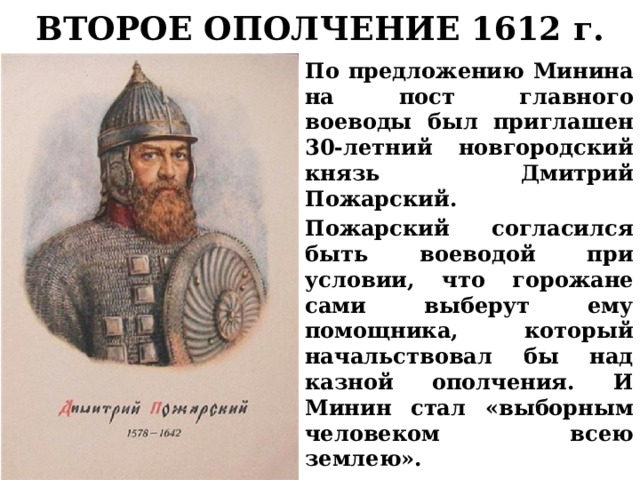 ВТОРОЕ ОПОЛЧЕНИЕ 1612 г. По предложению Минина на пост главного воеводы был приглашен 30-летний новгородский князь Дмитрий Пожарский. Пожарский согласился быть воеводой при условии, что горожане сами выберут ему помощника, который начальствовал бы над казной ополчения. И Минин стал «выборным человеком всею землею». 