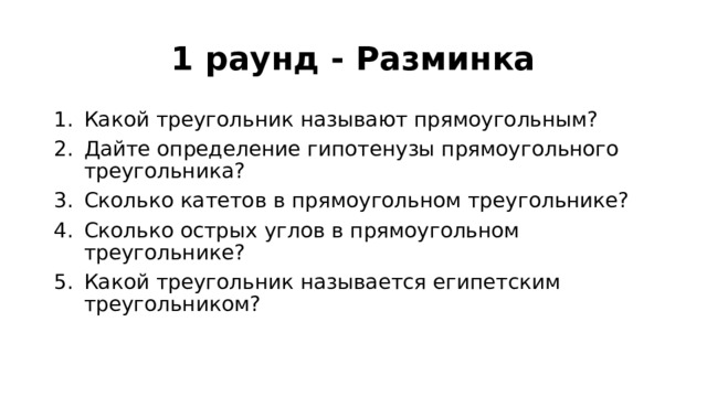 1 раунд - Разминка Какой треугольник называют прямоугольным? Дайте определение гипотенузы прямоугольного треугольника? Сколько катетов в прямоугольном треугольнике? Сколько острых углов в прямоугольном треугольнике? Какой треугольник называется египетским треугольником? 
