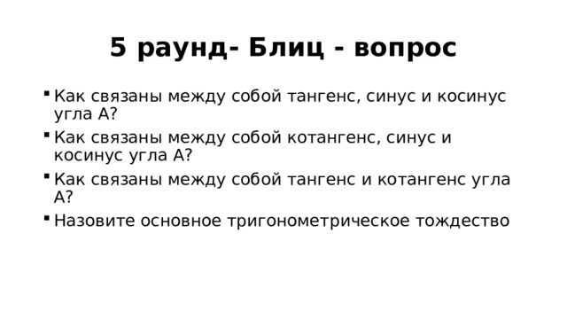 5 раунд- Блиц - вопрос Как связаны между собой тангенс, синус и косинус угла А? Как связаны между собой котангенс, синус и косинус угла А? Как связаны между собой тангенс и котангенс угла А? Назовите основное тригонометрическое тождество  