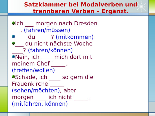 Satzklammer bei Modalverben und trennbaren Verben – Ergänzt. Ich ___ morgen nach Dresden ___. (fahren/müssen) ____ du _____? (mitkommen) ___ du nicht nächste Woche ____? (fahren/können) Nein, ich ____ mich dort mit meinem Chef _____. (treffen/wollen) Schade, ich ____ so gern die Frauenkirche _____ (sehen/möchten) , aber morgen ____ ich nicht _____. (mitfahren, können) 