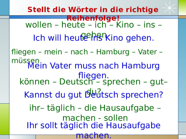 Stellt die Wörter in die richtige Reihenfolge! wollen – heute – ich – Kino – ins – gehen Ich will heute ins Kino gehen. fliegen – mein – nach – Hamburg – Vater – müssen Mein Vater muss nach Hamburg fliegen. können – Deutsch – sprechen – gut– du? Kannst du gut Deutsch sprechen? ihr– täglich – die Hausaufgabe – machen - sollen Ihr sollt täglich die Hausaufgabe machen. 