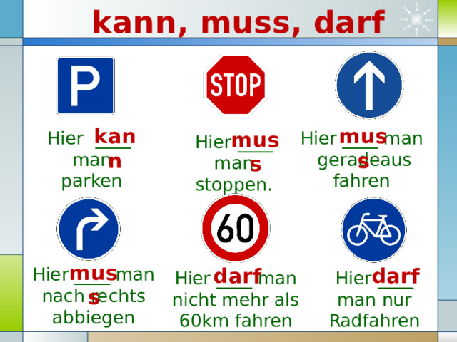 kann, muss, darf muss kann muss Hier ____ man geradeaus fahren Hier ____ man parken Hier ____ man stoppen. muss Hier ____ man nach rechts abbiegen darf darf Hier ____ man nur Radfahren Hier ____ man nicht mehr als 60km fahren 