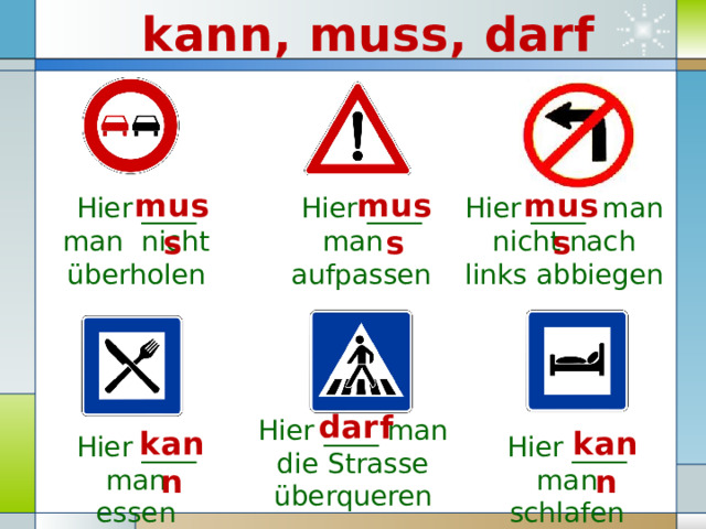 kann, muss, darf muss muss muss Hier ____ man nicht überholen Hier ____ man aufpassen Hier ____ man nicht nach links abbiegen darf Hier ____ man die Strasse überqueren kann kann Hier ____ man schlafen Hier ____ man essen 