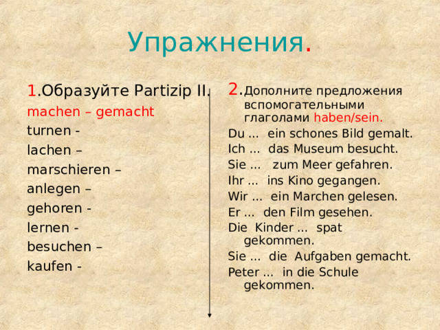 Упражнения . 1 .Образуйте Partizip II. machen – gemacht  2 . Дополните предложения вспомогательными глаголами  haben/sein. turnen - lachen – marschieren – anlegen – gehoren - lernen - besuchen – kaufen - Du … ein schones Bild gemalt. Ich … das Museum besucht. Sie … zum Meer gefahren. Ihr  … ins Kino gegangen. Wir  …  ein Marchen gelesen. Er  … den Film gesehen. Die Kinder … spat gekommen. Sie … die Aufgaben gemacht. Peter … in die Schule gekommen. 