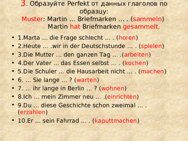 3 . Образуйте Perfekt от данных глаголов по образцу:  Muster : Martin … Briefmarken … . ( sammeln )  Martin hat Briefmarken gesammelt.   1.Marta … die Frage schlecht … . ( horen ) 2.Heute … .wir in der Deutschstunde … . ( spielen ) 3.Die Mutter … den ganzen Tag … .( arbeiten ) 4.Der Vater … das Essen selbst … . ( kochen ) 5.Die Schuler … die Hausarbeit nicht … . ( machen ) 6. … Sie lange … ? ( warten ) 7. … ihr lange in Berlin … ? ( wohnen ) 8.Ich … mein Zimmer neu … .( einrichten ) 9.Du … diese Geschichte schon zweimal … . ( erzahlen ) 10.Er … sein Fahrrad … . ( kaputtmachen ) 