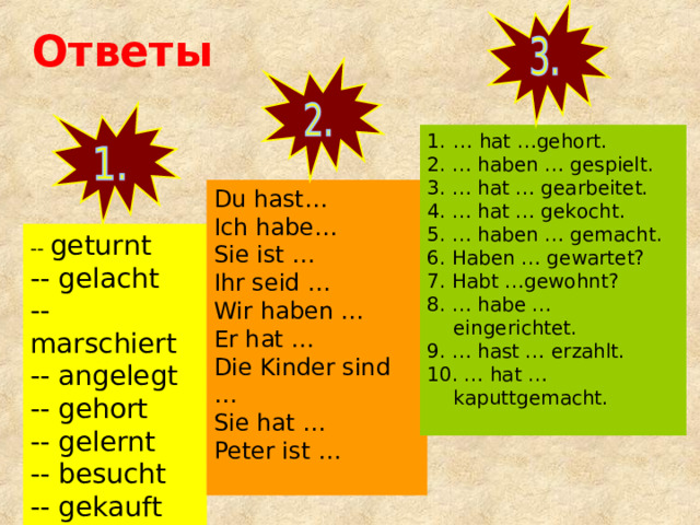 Ответы … hat …gehort. 2. … haben … gespielt. 3. … hat … gearbeitet. 4. … hat … gekocht. 5. … haben … gemacht. 6. Haben … gewartet? 7. Habt …gewohnt? 8. … habe … eingerichtet. 9. … hast … erzahlt. 10. … hat … kaputtgemacht. Du hast… Ich habe… Sie ist … Ihr seid … Wir haben … Er hat … Die Kinder sind … Sie hat … Peter ist … -- geturnt -- gelacht -- marschiert -- angelegt -- gehort -- gelernt -- besucht -- gekauft 