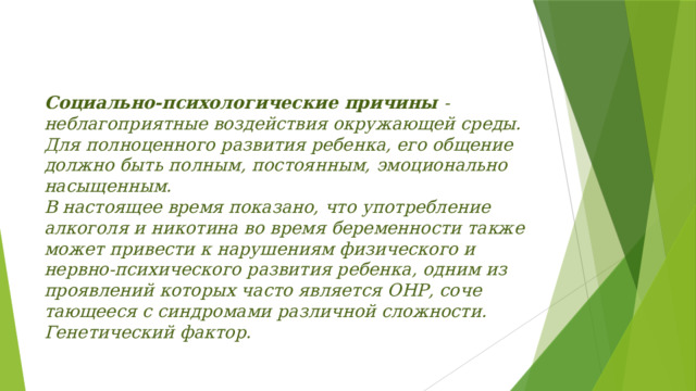 Социально-психологи­ческие причины - неблагопри­ятные воздействия окружающей среды.  Для полно­ценного развития ребенка, его общение должно быть полным, постоянным, эмоционально насыщенным.  В настоящее время показано, что употребление алкоголя и ни­котина во время беременности также может привести к нарушениям физического и нервно-психического развития ребенка, одним из проявлений которых часто является ОНР, соче­тающееся с синдромами различной сложности. Генетический факто­р.    