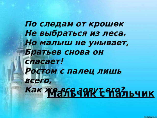    По следам от крошек Не выбраться из леса. Но малыш не унывает, Братьев снова он спасает! Ростом с палец лишь всего, Как же все зовут его?  Мальчик с пальчик 