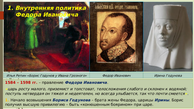 1. Внутренняя политика Федора Ивановича Илья Репин «Борис Годунов у Ивана Грозного» Федор Иванович Ирина Годунова 1584 – 1598 гг. – правление Федора Ивановича . « царь росту малого, приземист и толстоват, телосложения слабого и склонен к водяной; поступь нетвердая он тяжел и недеятелен, но всегда улыбается, так что почти смеется » . 1. Начало возвышения Бориса Годунова – брата жены Федора, царицы Ирины . Борис получил высшую привилегию – быть «конюшенным боярином» при царе. 