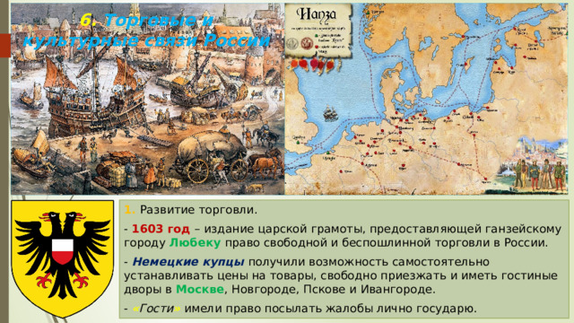 6. Торговые и культурные связи России 1. Развитие торговли. - 1603 год – издание царской грамоты, предоставляющей ганзейскому городу Любеку право свободной и беспошлинной торговли в России. - Немецкие купцы получили возможность самостоятельно устанавливать цены на товары, свободно приезжать и иметь гостиные дворы в Москве , Новгороде, Пскове и Ивангороде. - « Гости »  имели право посылать жалобы лично государю. 
