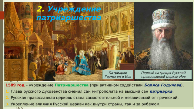 2. Учреждение патриаршества Патриархи Гермоген и Иов Первый патриарх Русской православной церкви Иов 1589 год – учреждение Патриаршества (при активном содействии Бориса Годунова ). 1. Глава русского духовенства сменил сан митрополита на высший сан патриарха . 2. Русская православная церковь стала самостоятельной и независимой от греческой. 3. Укрепление влияния Русской церкви как внутри страны, так и за рубежом. 