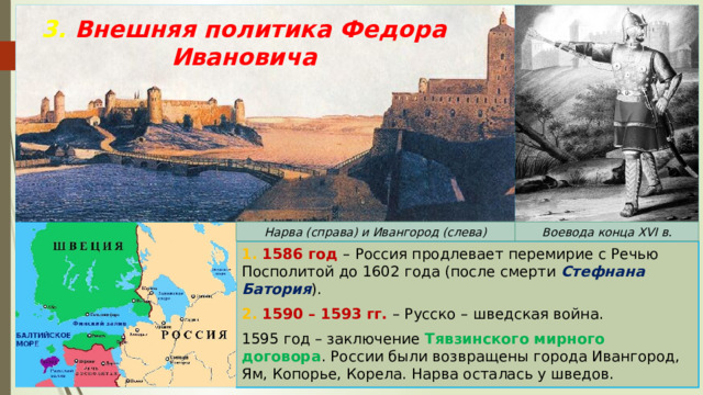 3. Внешняя политика Федора Ивановича Нарва (справа) и Ивангород (слева) Воевода конца XVI в. 1. 1586 год – Россия продлевает перемирие с Речью Посполитой до 1602 года (после смерти Стефнана Батория ). 2. 1590 – 1593 гг. – Русско – шведская война. 1595 год – заключение Тявзинского мирного договора . России были возвращены города Ивангород, Ям, Копорье, Корела. Нарва осталась у шведов. 