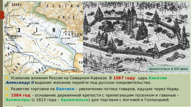 Архангельск в XVI веке 4. Усиление влияния России на Северном Кавказе. В 1587 году царь Кахетии  Александр II выразил желание перейти под русское покровительство. 5. Развитие торговли на Балтике – увеличение потока товаров, идущих через Нарву. 6. 1584 год – основание деревянной крепости с прилегающим поселком и гаванью – Холмогоры (с 1613 года – Архангельск ) для торговли с Англией и Голландией. 