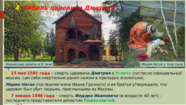4. Гибель царевича Дмитрия Мария Нагая у тела сына Княжеские палаты в Угличе 1. 15 мая 1591 года – смерть царевича Дмитрия в Угличе (согласно официальной версии, сам себя смертельно ранил ножом в припадке эпилепсии). Мария Нагая (последняя жена Ивана Грозного) и ее братья утверждали, что царевич был убит людьми, присланными из Москвы. 2. 7 января 1598 года – смерть Федора Ивановича (в возрасте 40 лет) - последнего представителя династии Рюриковичей . 