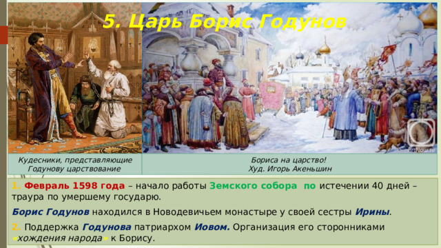 5. Царь Борис Годунов Кудесники, представляющие Годунову царствование Бориса на царство! Худ. Игорь Акеньшин 1. Февраль 1598 года – начало работы Земского собора по истечении 40 дней – траура по умершему государю. Борис Годунов находился в Новодевичьем монастыре у своей сестры Ирины . 2. Поддержка Годунова патриархом Иовом. Организация его сторонниками « хождения народа » к Борису. 