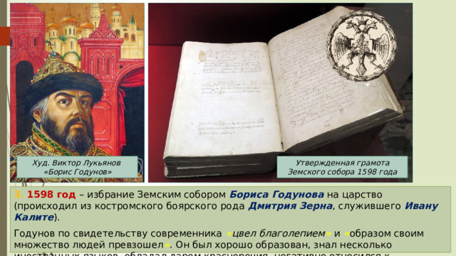 Худ. Виктор Лукьянов Утвержденная грамота Земского собора 1598 года «Борис Годунов» 3. 1598 год – избрание Земским собором Бориса Годунова на царство (происходил из костромского боярского рода Дмитрия Зерна , служившего Ивану Калите ). Годунов по свидетельству современника « цвел благолепием »  и « образом своим множество людей превзошел » . Он был хорошо образован, знал несколько иностранных языков, обладал даром красноречия, негативно относился к « мерзкому винопитию » . 