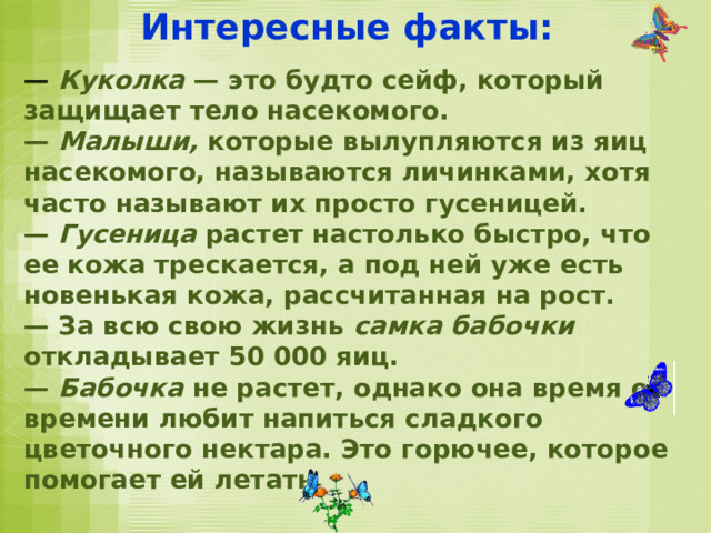 Интересные факты: — Куколка — это будто сейф, который защищает тело насекомого. — Малыши, которые вылупляются из яиц насекомого, называются личинками, хотя часто называют их просто гусеницей. — Гусеница растет настолько быстро, что ее кожа трескается, а под ней уже есть новенькая кожа, рассчитанная на рост. — За всю свою жизнь самка бабочки откладывает 50 000 яиц. — Бабочка не растет, однако она время от времени любит напиться сладкого цветочного нектара. Это горючее, которое помогает ей летать. 