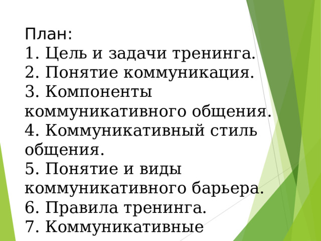 План:  1. Цель и задачи тренинга.  2. Понятие коммуникация.  3. Компоненты коммуникативного общения.  4. Коммуникативный стиль общения.  5. Понятие и виды коммуникативного барьера.  6. Правила тренинга.  7. Коммуникативные упражнения .      