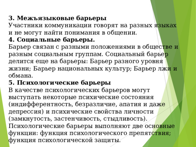 3. Межъязыковые барьеры  Участники коммуникации говорят на разных языках и не могут найти понимания в общении.  4. Социальные барьеры.  Барьер связан с разными положениями в обществе и разным социальным группам. Социальный барьер делится еще на барьеры: Барьер разного уровня жизни; Барьер национальных культур; Барьер лжи и обмана.  5. Психологические барьеры  В качестве психологических барьеров могут выступать некоторые психические состояния (индифферентность, безразличие, апатия и даже депрессия) и психические свойства личности (замкнутость, застенчивость, стыдливость). Психологические барьеры выполняют две основные функции: функция психологического препятствия; функция психологической защиты. 