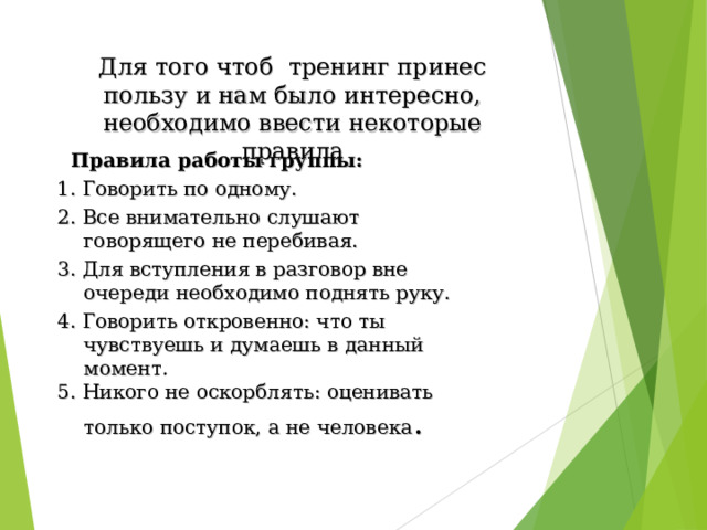 Для того чтоб тренинг принес пользу и нам было интересно, необходимо ввести некоторые правила    Правила работы группы: 1. Говорить по одному. 2. Все внимательно слушают говорящего не перебивая. 3. Для вступления в разговор вне очереди необходимо поднять руку. 4. Говорить откровенно: что ты чувствуешь и думаешь в данный момент. 5. Никого не оскорблять: оценивать только поступок, а не человека . 