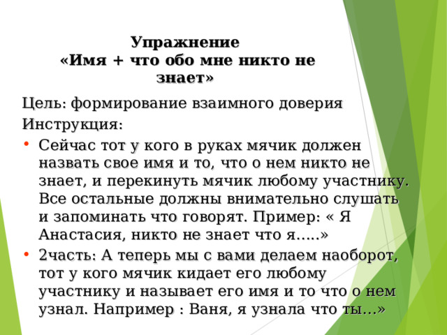 Упражнение  «Имя + что обо мне никто не знает» Цель: формирование взаимного доверия Инструкция: Сейчас тот у кого в руках мячик должен назвать свое имя и то, что о нем никто не знает, и перекинуть мячик любому участнику. Все остальные должны внимательно слушать и запоминать что говорят. Пример: « Я Анастасия, никто не знает что я…..» 2часть: А теперь мы с вами делаем наоборот, тот у кого мячик кидает его любому участнику и называет его имя и то что о нем узнал. Например : Ваня, я узнала что ты…» 