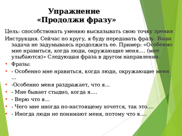 Упражнение  «Продолжи фразу» Цель: способствовать умению высказывать свою точку зрения Инструкция. Сейчас по кругу, я буду передавать фразу. Ваша задача не задумываясь продолжить ее. Пример: «Особенно мне нравиться, когда люди, окружающие меня…. (мне улыбаются)» Следующая фраза в другом направлении. Фразы: - Особенно мне нравиться, когда люди, окружающие меня … -Особенно меня раздражает, что я… - Мне бывает стыдно, когда я…. - Верю что я… - Чего мне иногда по-настоящему хочется, так это…. - Иногда люди не понимают меня, потому что я…. 