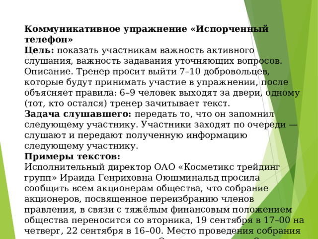 Коммуникативное упражнение «Испорченный телефон»  Цель: показать участникам важность активного слушания, важность задавания уточняющих вопросов.  Описание. Тренер просит выйти 7–10 добровольцев, которые будут принимать участие в упражнении, после объясняет правила: 6–9 человек выходят за двери, одному (тот, кто остался) тренер зачитывает текст.  Задача слушавшего: передать то, что он запомнил следующему участнику. Участники заходят по очереди — слушают и передают полученную информацию следующему участнику.  Примеры текстов:  Исполнительный директор ОАО «Косметикс трейдинг групп» Ираида Генриховна Оюшминальд просила сообщить всем акционерам общества, что собрание акционеров, посвященное переизбранию членов правления, в связи с тяжёлым финансовым положением общества переносится со вторника, 19 сентября в 17–00 на четверг, 22 сентября в 16–00. Место проведения собрания изменилось с актового зала Оперного театра на Зал заседаний ДК «Шинник».   