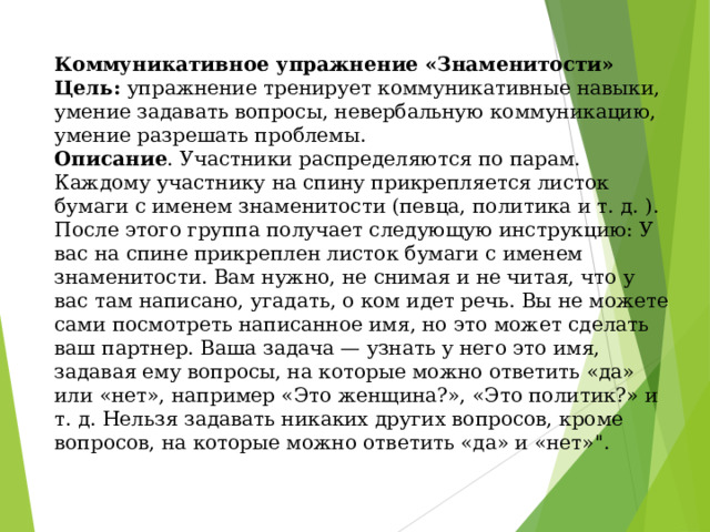    Коммуникативное упражнение «Знаменитости»  Цель: упражнение тренирует коммуникативные навыки, умение задавать вопросы, невербальную коммуникацию, умение разрешать проблемы.  Описание . Участники распределяются по парам. Каждому участнику на спину прикрепляется листок бумаги с именем знаменитости (певца, политика и т. д. ). После этого группа получает следующую инструкцию: У вас на спине прикреплен листок бумаги с именем знаменитости. Вам нужно, не снимая и не читая, что у вас там написано, угадать, о ком идет речь. Вы не можете сами посмотреть написанное имя, но это может сделать ваш партнер. Ваша задача — узнать у него это имя, задавая ему вопросы, на которые можно ответить «да» или «нет», например «Это женщина?», «Это политик?» и т. д. Нельзя задавать никаких других вопросов, кроме вопросов, на которые можно ответить «да» и «нет»