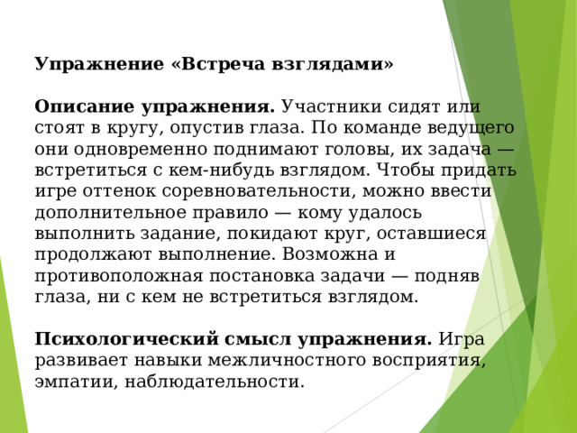               Упражнение «Встреча взглядами»   Описание упражнения. Участники сидят или стоят в кругу, опустив глаза. По команде ведущего они одновременно поднимают головы, их задача — встретиться с кем-нибудь взглядом. Чтобы придать игре оттенок соревновательности, можно ввести дополнительное правило — кому удалось выполнить задание, покидают круг, оставшиеся продолжают выполнение. Возможна и противоположная постановка задачи — подняв глаза, ни с кем не встретиться взглядом.   Психологический смысл упражнения. Игра развивает навыки межличностного восприятия, эмпатии, наблюдательности. 