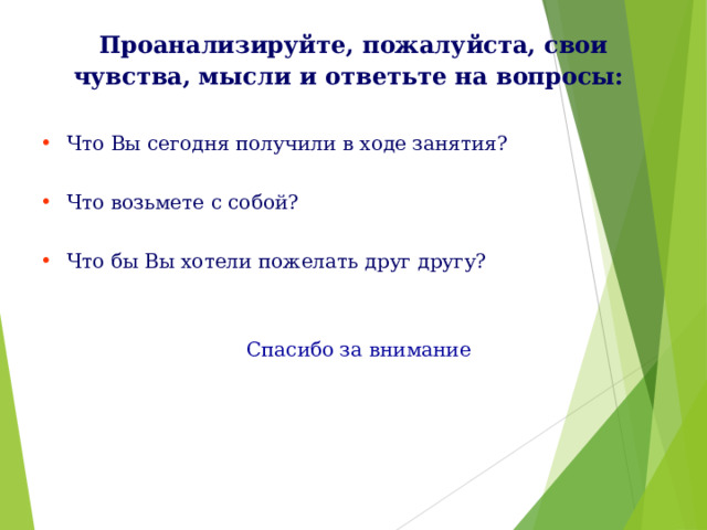 Проанализируйте, пожалуйста, свои чувства, мысли и ответьте на вопросы:    Что Вы сегодня получили в ходе занятия? Что возьмете с собой? Что бы Вы хотели пожелать друг другу?    Спасибо за внимание 