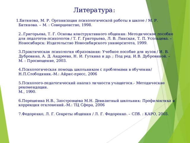 Литература:  1.Битянова, М. Р. Организация психологической работы в школе / М. Р. Битянова. – М. : Совершенство, 1998.   2..Григорьева, Т. Г. Основы конструктивного общения: Методическое пособие для педагогов-психологов / Т. Г. Григорьева, Л. В. Линская, Т. П. Усольцева. – Новосибирск: Издательство Новосибирского университета, 1999.   3.Практическая психология образования: Учебное пособие для вузов / И. В. Дубровина, А. Д. Андреева, Н. И. Гуткина и др. ; Под ред. И.В. Дубровиной. – М. : Просвещение, 2003.    4.Психологическая помощь школьникам с проблемами в обучении/ Н.П.Слободяник.-М.: Айрис-пресс, 2006   5.Психолого-педагогический анализ личности учащегося.- Методические рекомендации.  М., 1990.   6.Перешеина Н.В., Заостровцева М.Н. Девиантный школьник: Профилактика и коррекция отклонений.-М.: ТЦ Сфера, 2006   7.Федоренко, Л. Г. Секреты общения / Л. Г. Федоренко. – СПб. : КАРО, 2003.    