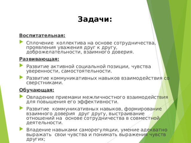 Задачи: Воспитательная: Сплочение коллектива на основе сотрудничества, проявления уважения друг к другу, доброжелательности, взаимного доверия. Развивающая: Развитие активной социальной позиции, чувства уверенности, самостоятельности. Развитие коммуникативных навыков взаимодействия со сверстниками. Обучающая: Овладение приемами межличностного взаимодействия для повышения его эффективности. Развитие коммуникативных навыков, формирование взаимного доверия друг другу, выстраивание отношений на основе сотрудничества в совместной деятельности. Владение навыками саморегуляции, умение адекватно выражать  свои чувства и понимать выражения чувств других; 