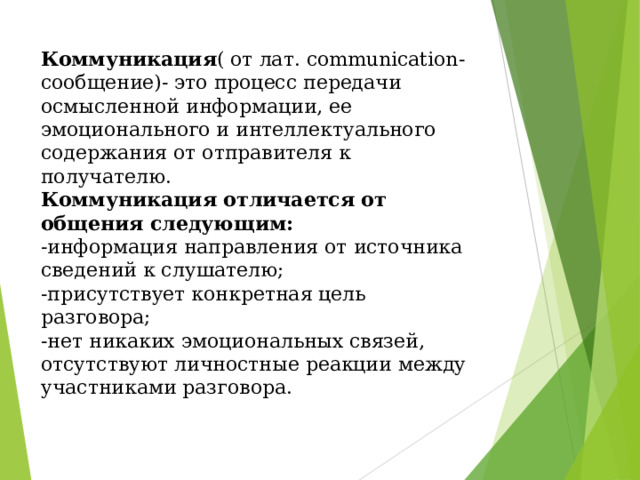Коммуникация ( от лат. сommunication- сообщение)- это процесс передачи осмысленной информации, ее эмоционального и интеллектуального содержания от отправителя к получателю.  Коммуникация отличается от общения следующим:  -информация направления от источника сведений к слушателю;  -присутствует конкретная цель разговора;  -нет никаких эмоциональных связей, отсутствуют личностные реакции между участниками разговора.   