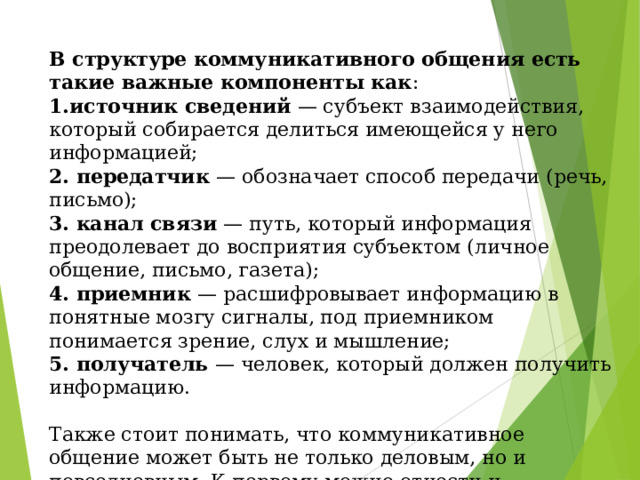 В структуре коммуникативного общения есть такие важные компоненты как :  1.источник сведений — субъект взаимодействия, который собирается делиться имеющейся у него информацией;  2. передатчик — обозначает способ передачи (речь, письмо);  3. канал связи — путь, который информация преодолевает до восприятия субъектом (личное общение, письмо, газета);  4. приемник — расшифровывает информацию в понятные мозгу сигналы, под приемником понимается зрение, слух и мышление;  5. получатель — человек, который должен получить информацию.   Также стоит понимать, что коммуникативное общение может быть не только деловым, но и повседневным. К первому можно отнести и профессиональное, которое серьезно подвержено влиянию различных ритуалов и традиций. 