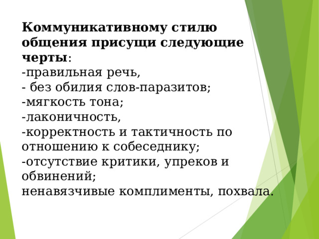 Коммуникативному стилю общения присущи следующие черты :  -правильная речь,  - без обилия слов-паразитов;  -мягкость тона;  -лаконичность,  -корректность и тактичность по отношению к собеседнику;  -отсутствие критики, упреков и обвинений;  ненавязчивые комплименты, похвала. 