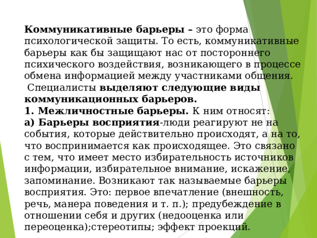 Коммуникативные барьеры – это форма психологической защиты. То есть, коммуникативные барьеры как бы защищают нас от постороннего психического воздействия, возникающего в процессе обмена информацией между участниками общения.  Специалисты выделяют следующие виды коммуникационных барьеров.  1. Межличностные барьеры. К ним относят:  а) Барьеры восприятия -люди реагируют не на события, которые действительно происходят, а на то, что воспринимается как происходящее. Это связано с тем, что имеет место избирательность источников информации, избирательное внимание, искажение, запоминание. Возникают так называемые барьеры восприятия. Это: первое впечатление (внешность, речь, манера поведения и т. п.); предубеждение в отношении себя и других (недооценка или переоценка);стереотипы; эффект проекций. 