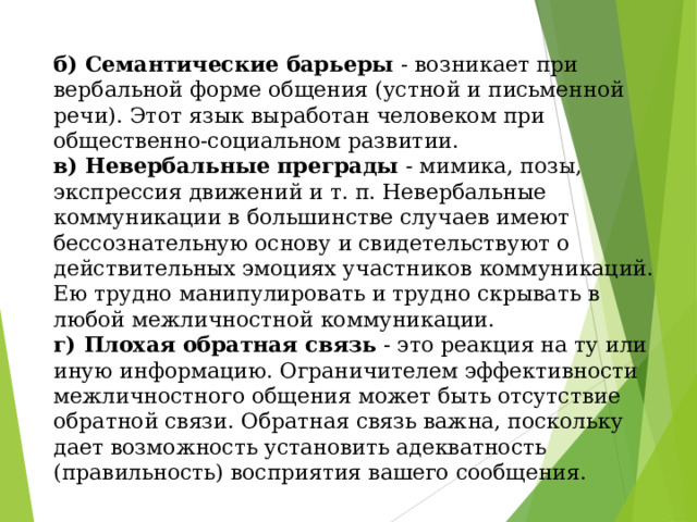 б) Семантические барьеры - возникает при вербальной форме общения (устной и письменной речи). Этот язык выработан человеком при общественно-социальном развитии.  в) Невербальные преграды - мимика, позы, экспрессия движений и т. п. Невербальные коммуникации в большинстве случаев имеют бессознательную основу и свидетельствуют о действительных эмоциях участников коммуникаций. Ею трудно манипулировать и трудно скрывать в любой межличностной коммуникации.  г) Плохая обратная связь - это реакция на ту или иную информацию. Ограничителем эффективности межличностного общения может быть отсутствие обратной связи. Обратная связь важна, поскольку дает возможность установить адекватность (правильность) восприятия вашего сообщения.   