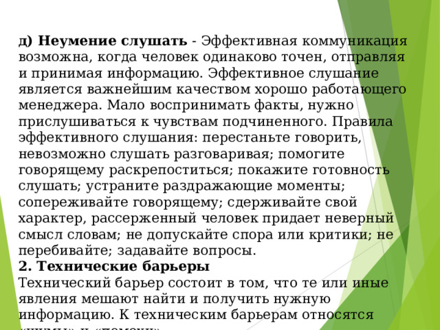 д) Неумение слушать - Эффективная коммуникация возможна, когда человек одинаково точен, отправляя и принимая информацию. Эффективное слушание является важнейшим качеством хорошо работающего менеджера. Мало воспринимать факты, нужно прислушиваться к чувствам подчиненного. Правила эффективного слушания: перестаньте говорить, невозможно слушать разговаривая; помогите говорящему раскрепоститься; покажите готовность слушать; устраните раздражающие моменты; сопереживайте говорящему; сдерживайте свой характер, рассерженный человек придает неверный смысл словам; не допускайте спора или критики; не перебивайте; задавайте вопросы.  2. Технические барьеры  Технический барьер состоит в том, что те или иные явления мешают найти и получить нужную информацию. К техническим барьерам относятся «шумы» и «помехи». 