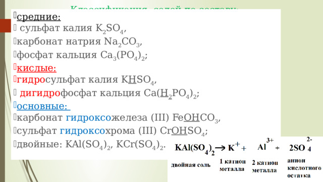 Классификация солей по составу:   средние:   сульфат калия K 2 SO 4 , карбонат натрия Na 2 CO 3 , фосфат кальция Са 3 (РO 4 ) 2 ; кислые:   гидро сульфат калия K H SO 4 ,  дигидро фосфат кальция Са( Н 2 РO 4 ) 2 ; основные: карбонат гидроксо железа (III) Fe OH CO 3 , сульфат гидроксо хрома (III) Cr OH SO 4 ; двойные: KAl(SO 4 ) 2 , KCr(SO 4 ) 2 . 