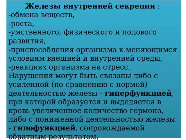 Железы внутренней секреции : -обмена веществ, -роста, -умственного, физического и полового развития, -приспособления организма к меняющимся условиям внешней и внутренней среды, -реакциях организма на стресс. Нарушения могут быть связаны либо с усиленной (по сравнению с нормой) деятельностью железы - гиперфункцией , при которой образуется и выделяется в кровь увеличенное количество гормона, либо с пониженной деятельностью железы - гипофункцией , сопровождаемой обратным результатом. 