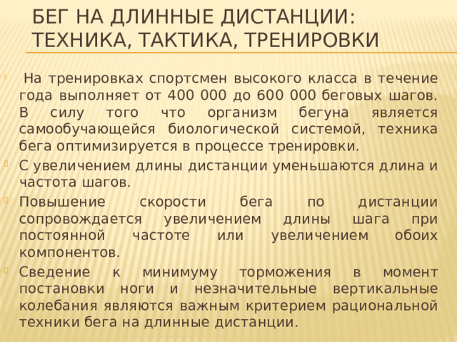 Бег на длинные дистанции:  техника, тактика, тренировки  На тренировках спортсмен высокого класса в течение года выполняет от 400 000 до 600 000 беговых шагов. В силу того что организм бегуна является самообучающейся биологической системой, техника бега оптимизируется в процессе тренировки. С увеличением длины дистанции уменьшаются длина и частота шагов. Повышение скорости бега по дистанции сопровождается увеличением длины шага при постоянной частоте или увеличением обоих компонентов. Сведение к минимуму торможения в момент постановки ноги и незначительные вертикальные колебания являются важным критерием рациональной техники бега на длинные дистанции. 